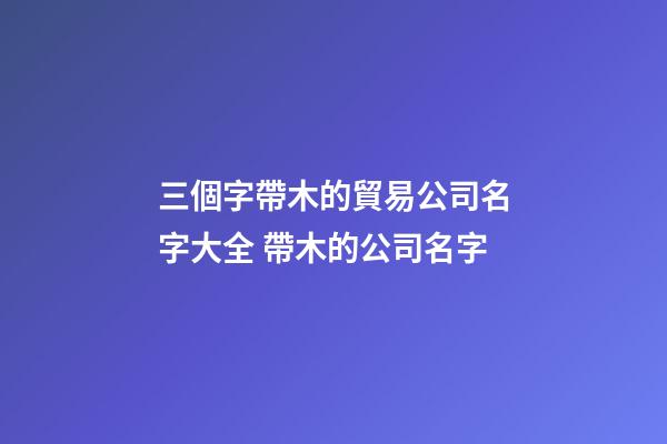 三個字帶木的貿易公司名字大全 帶木的公司名字-第1張-公司起名-玄機派